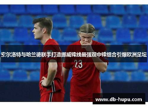 索尔洛特与哈兰德联手打造挪威锋线最强双中锋组合引爆欧洲足坛