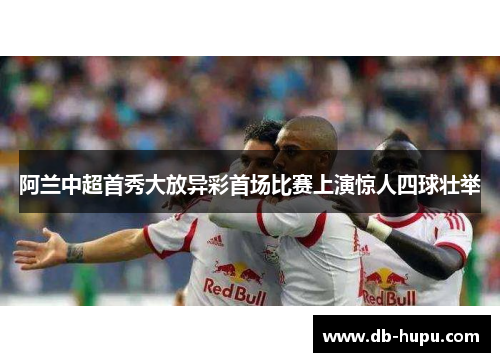 阿兰中超首秀大放异彩首场比赛上演惊人四球壮举