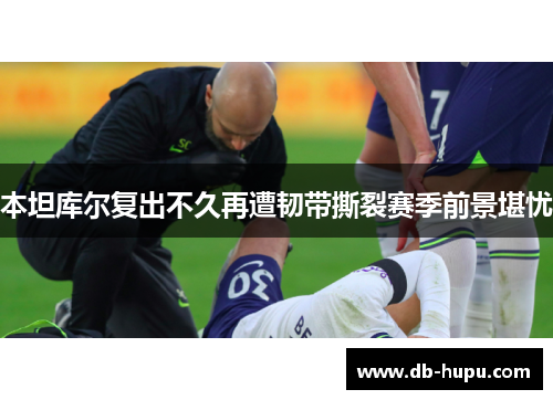 本坦库尔复出不久再遭韧带撕裂赛季前景堪忧